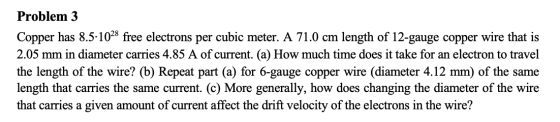 Problem 3 Copper has 8.5-1028 free electrons per cubic meter. A 71.0 cm length of 12-gauge copper wire that is 2.05 mm in dia