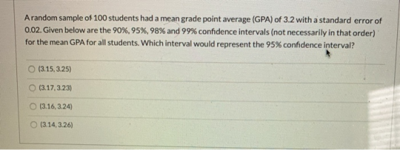Arandom sample of 100 students had a mean grade point average (GPA) of 3.2 with a standard error of 0.02. Given below are the