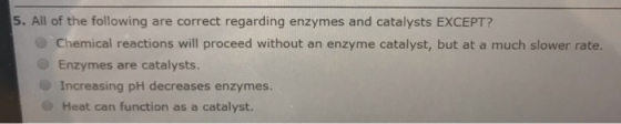 5. All of the following are correct regarding enzymes and catalysts EXCEPT? Chemical reactions will proceed without an enzyme