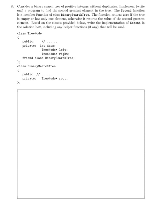 (b) Consider a binary search tree of positive integers without duplicates. Implement (write out) a program to find the second