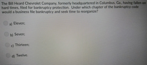 The Bill Heard Chevrolet Company, formerly headquartered in Columbus, Ga., having fallen on hard times, filed for bankruptcy protection. Under which chapter of the bankruptcy code would a business file bankruptcy and seek time to reorganize? a) Eleven b) Seven; c) Thirteen: d) Twelve.