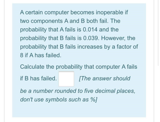 A certain computer becomes inoperable if two components A and B both fail. The probability that A fails is 0.014 and the prob
