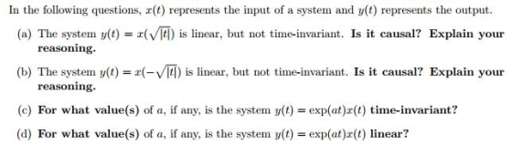 In the following questions, r(t) represents the input of a system and y(t) represents the output (a) The system y(t) is linear, but not time-invariant. Is it causal? Explain your reasoning. (b) The system y(t)-VI tl) is linear, but not time-invariant. Is it causal? Explain your reasoning (c) For what value(s) of a, if any, is the system yt)exp(at)(t) time-invariant? (d) For what value(s) of a, if any, is the system y(t)- exp(at)z(t) linear?