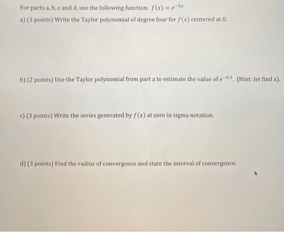 For parts a, b, c and d, use the following function: f(x) = e-5x a) (3 points) Write the Taylor polynomial of degree four for