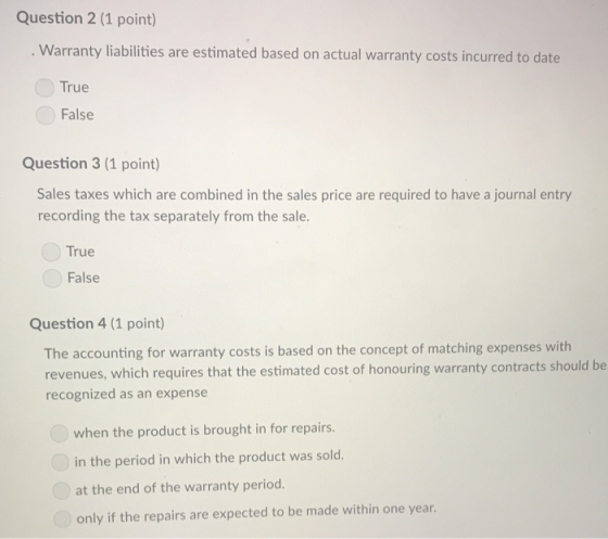 Question 2 (1 point) Warranty liabilities are estimated based on actual warranty costs incurred to date True False Question 3 (1 point) Sales taxes which are combined in the sales price are required to have a journal entry recording the tax separately from the sale. True False Question 4 (1 point) The accounting for warranty costs is based on the concept of matching expenses with revenues, which requires that the estimated cost of honouring warranty contracts should be recognized as an expense when the product is brought in for repairs. in the period in which the product was sold. at the end of the warranty period. only if the repairs are expected to be made within one year.