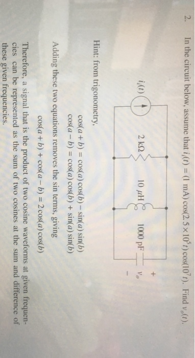 In the circuit below, assume that 1,0) = (1 mA) cos25x 105) cos(107t). Find v (t). i (t) 10 uH 1000 pF Hint: from trigonometry, cos(a + b) = cos(a) cos(b)-sin(a) sin(b) cos(a-b) = cos(a) cos(b) + sin(a) sin(b) Adding these two equations removes the sin terms, giving cos(a + b) + cos(a-b) = 2 cos(a) cos(b) Therefore, a signal that is the product of two cosine waveforms at given frequen- cies can be represented as the sum of two cosines at the sum and difference of these given frequencies.