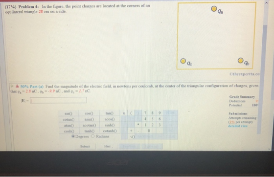 (17%) Problem 4: In the figure, the point charges are located at the corners of an equilateral triangle 28 ㎝ on a side. qa Otheexpertta.co % Part (a) Fin the magnitude ofthe electric field in newtons per coulomb at the center of the triangular configuration of charges, given 2.8 nC9 5 that q 9.9nC, and ge 1.7 nC Grade Sunmmary Deductions Potential 100 Submissions Atteepts remaining El per attempt cotan asin) acoso atano acetanO sin0 coshO tanhO cotanho detailed vien 0 Degrees O Radians Submit Hint