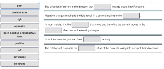 sum The direction of current is the direction that charge would flow if present. positive ions right opposite both positive and negative Negative charges moving to the left, result in a current moving to the In most metals, it is the that move and therefore the current moves in the direction as the moving charges ions In an ionic solution, you can have moving positive left difference The total or net current is the of all of the currents taking into account their directions. electrons