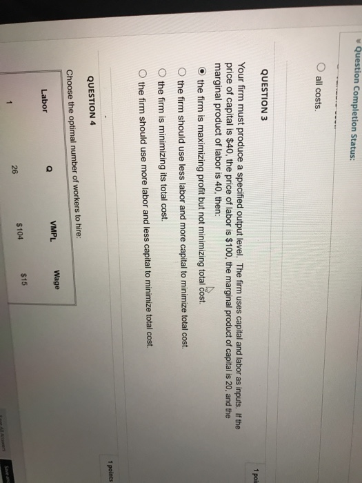 Question Completion Status: O all costs. QUESTION 3 Your firm must produce a specified output level. The firm uses capital and labor as inputs. If the price of capital is $40, the price of labor is $100, the marginal product of capital is 20, and the marginal product of labor is 40, then: the firm is maximizing profit but not minimizing total cost. O the firm should use less labor and more capital to minimize total cost. 0 the firm is minimizing its total cost. O the firm should use more labor and less capital to minimize total cost 1 points QUESTION 4 Choose the optimal number of workers to hire: VMPL Wage Labor $104 $15 26 Save and