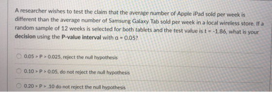 A researcher wishes to test the claim that the average number of Apple iPad sold per week is different than the average number of Samsung Galaxy Tab sold per week in a local wireless store. If random sample of 12 weeks is selected for both tablets and the test value is t -1.86, what is your decision using the P-value interval with a-0.05? 0.05 P>0.025, reject the null hypothesis 0.10> P>0.05, do not reject the null hypothesis 0.20 P>10 do not reject the null hypothesis