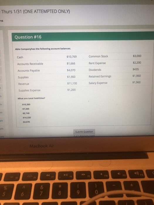 Thurs 1/31 (ONE ATTEMPTED ONLY) 16 Question #16 Able Companyhas the following account balances 10,769 $1,666 $4,070 $1,900 $11,100 $1,200 Common Stock Rent Expense Dividends Retained Earnings Salary Expense $3,000 $2,200 $435 $1,960 $1,960 Cash Accounts Receivable Accounts Payable Revenue Supplies Expense What are total liabilities? $10,265 $7,265 $5,740 $14,335 $4,070 Submit Question MacBook Air