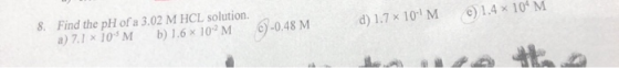 d) 1.7 x 10-4M ) 1.4 x 10 M 8. Find the pH of a 3.02 M HCL solution. a) 7.1 x 10M b ) 1.6 x 10-2M c)-0.48 M
