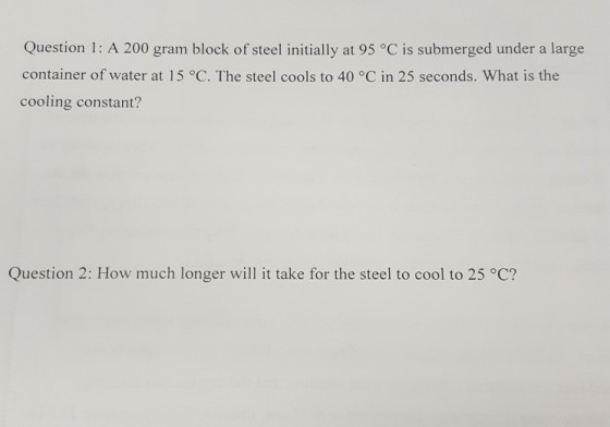 Question 1: A 200 gram block of steel initially at 95 °C is submerged under a large container of water at 15?C. The steel cools to 40°C in 25 seconds. What is the cooling constant? Question 2: How much longer will it take for the steel to cool to 25 °C?