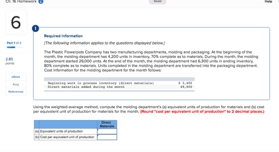Ch. 16 Homework Saved Help 6 0 Required information [The following information applies to the questions displayed below.] Part 1 of 2 The Plastic Flowerpots Company has two manufacturing departments, molding and packaging. At the beginning of the month, the molding department has 4,200 units in inventory, 70% complete as to materials. During the month, the molding department started 29,000 units. At the end of the month, the molding department had 6,300 units in ending inventory 80% complete as to materials. Units completed in the molding department are transferred into the packaging department. Cost information for the molding department for the month follows: 2.85 points eBook Print References Beginning work in process inventory (direct materials) Direct materials added during the month $3,400 49,900 Using the weighted-average method, compute the molding departments (a) equivalent units of production for materials and (b) cost per equivalent unit of production for materials for the month. (Round cost per equivalent unit of production to 2 decimal places.) Direct Materials (a) Equivalent units of production (b) Cost per equivalent unit of production