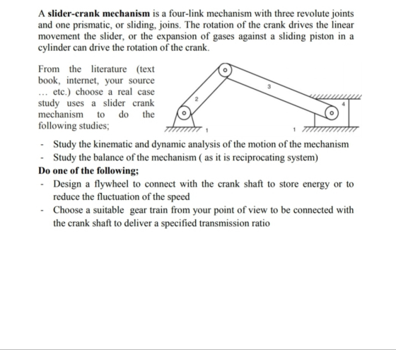 A slider-crank mechanism is a four-link mechanism with three revolute joints and one prismatic, or sliding, joins. The rotati