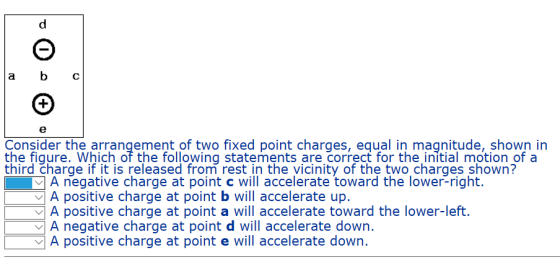 a bC Consider the arrangement of two fixed point charges, equal in magnitude, shown in the fiqure. Which of the following statements are correct for the initial motion of a third charge if it is released from rest in the vicinity of the two charges shown? A negative charge at point c will accelerate toward the lower-right. A positive charge at point b will accelerate up. A positive charge at point a will accelerate toward the lower-left. A negative charge at point d will accelerate down. A positive charge at point e will accelerate down.