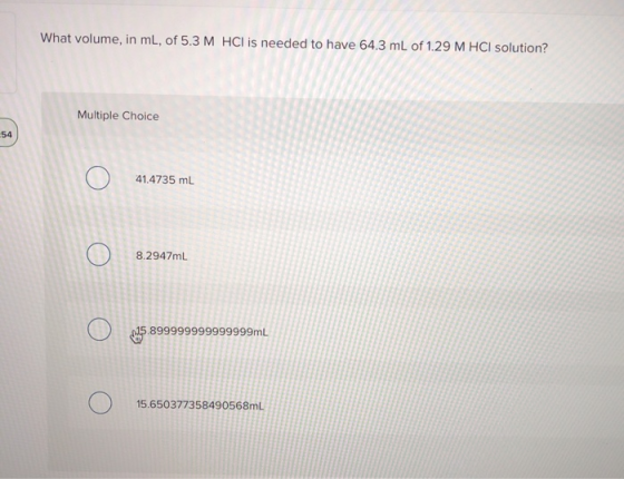 What volume, in ml, of 5.3 M HCl is needed to have 64.3 mL of 1.29 M HCl solution? Multiple Choice Ο 41.4735 mL Ο 7mL N ( Ο 1