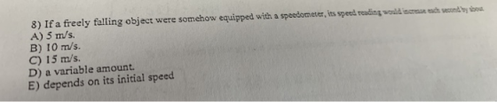 8) If a freely falling object were somehow equipped with a speedometer, its speed reading would increase each secondo do A) 5