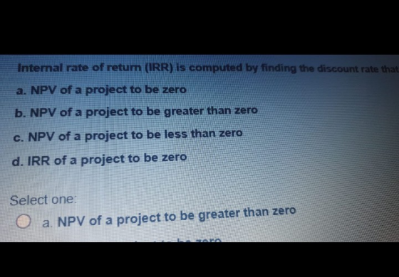 Intemal rate of return (IRR) is computed by finding the discount rate that a. NPV of a project to be zero b. NPV of a project