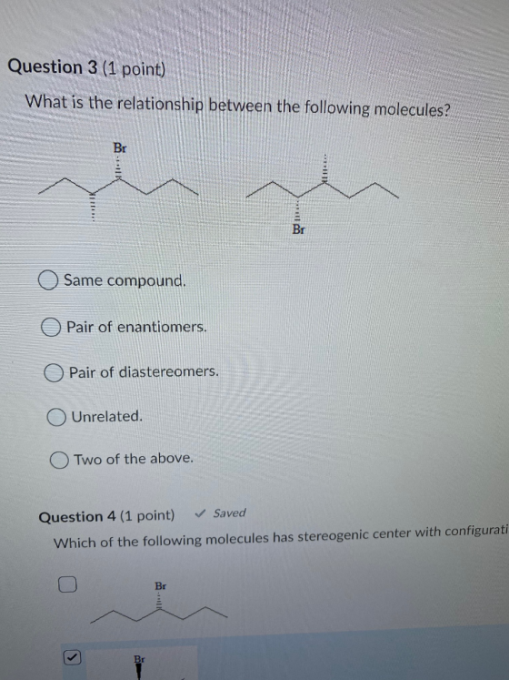 Question 3 (1 point) What is the relationship between the following molecules? Br Br Same compound. Pair of enantiomers. Pair