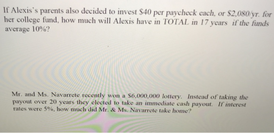 If Alexiss parents also decided to invest $40 per paycheck each, or $2,080/yr. for her college fund, how much will Alexis have in TOTAL in 17 years if the funds average 10%? Mr. and Ms. Navarrete recently won a S6,000,000 lottery. Instead of taking the payout over 20 years they elected to take an immediate cash payout. If interest rates were 5%, how much did Mr. & Ms. Navarrete take hone?