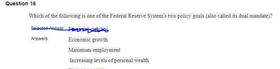 Question 16 Which of the following is one of the Federal Reserve Systems two policy goals (also called its dual mandate)? Answers Economic growth Maximum employment Increasing levels of personal wealth