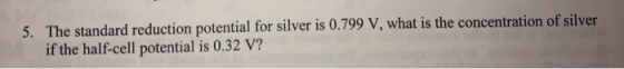 5. The standard reduction potential for silver is 0.799 V, what is the concentration of silver if the half-cell potential is