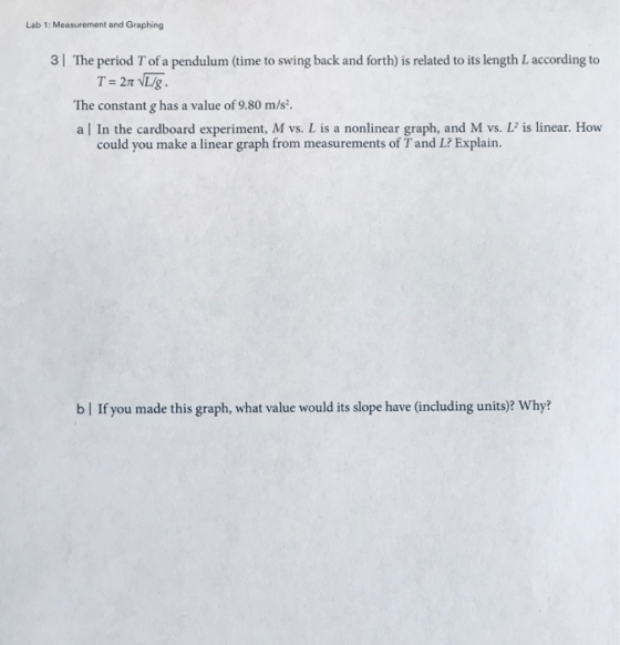 Lab 1: Measurement and Graphing 3 | The period T of a pendulum (time to swing back and forth) is related to its length Laccording to The constant g has a value of 9.80 m/s. a | In the cardboard experiment, M vs. L is a nonlinear graph, and M vs. L2 is linear. How could you make a linear graph from measurements of T and L? Explain. b| If you made this graph, what value would its slope have (including units)? Why?