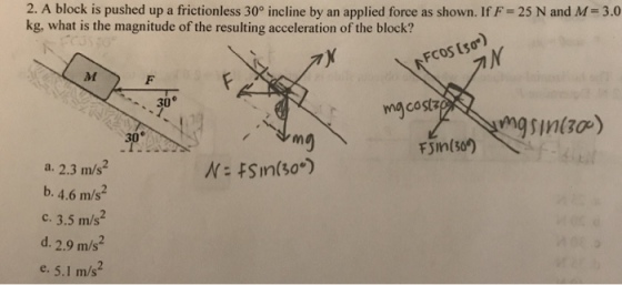 2. A block is pushed up a frictionless 30° incline by an applied force as shown. If F 25 N and M 3.0 kg, what is the magnitude of the resulting acceleration of the block? o) 15 30 ma cost 30° mg Fsn(son a. 2.3 m/s2 b. 4.6 m/s c. 3.5 m/s2 d. 2.9 m/s? e. 5.1 m/s