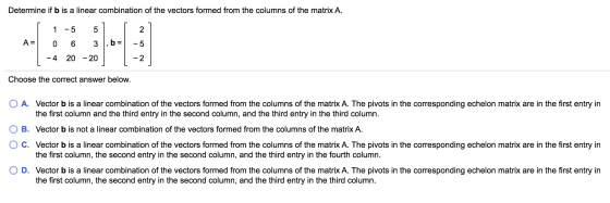 Determine if b is a linear combination of the vectors formed from the columns of the matrix A. 1 5 5 2 A= 0 6 3 b -5 -4 20 -