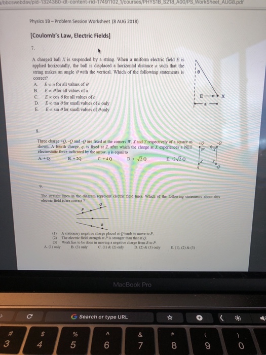 /bbcswebdav/pid-1324380-dt-content-rid-17491102 /courses/PHYS1B S218 A00/PS WorkSheet AUG8.pd Physics 18-Problem Session Worksheet (8 AUG 2018) Coulombs Law, Electric Fields] A charged ball X is saspended by a string. When a uniform electric field E is applied horizontally, the ball is displaced a horizontal distance a such that the string makes an angle θ with the vertical. Which of the following statements is correct? A. E0Cafor all values of θ B. E for all valnes of a C. E x cos @ for all values of a D. E x tan 8for small values of e ouly E. E sin 6 fot small vahues of Bonly i Three charge +Q,-O and-0 are fixed at the comers W. Xand respectively of a square as 0 0 shown. A fouarth charge, g. is fixed at Z afher which the charge at X experiences a NET electrostatic force indicated by the anrow. q is eqal to strnight lines in the diagram represest electnic field lines Which of the following statements about this electric field is/are conmect ? (1) A stariouary egative charge placed at @ tends t0 ove to P 2) The electric ficld strength at P is stronper than that at g 3) Wok has to be done in moving a negative charge frou R to P A. (1) oely B (3) only C.() & (2) ouly D )& (3) culyE(()&(3) MacBook Pro G Search or type URL 3 4 5 8 9