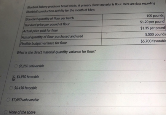 Bluebird Bakery produces bread sticks. A primary direct material is flour. Here are data regarding Bluebirds production activity for the month of May 100 pounds $1.20 per pound $1.35 per pound 5,000 pounds $5,700 favorable Standard quantity of flour per batclh Standard price per pound of flour Actual price paid for flour Actual quantity of flour purchased and used Flexible budget variance for flour What is the direct material quantity variance for flour? $5,250 unfavorable $4,950 favorable $6,450 favorable $7,650 unfavorable None of the above