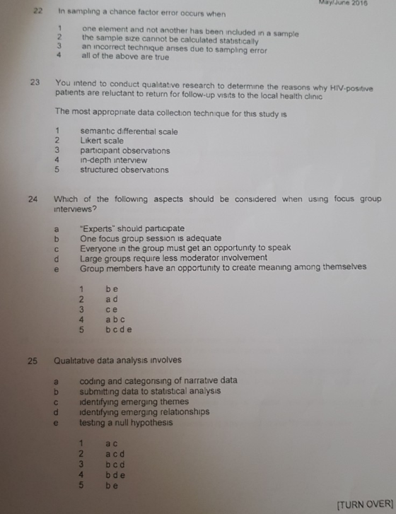 MaylJune 2016 22 In sampling a chance factor error occurs when 1 one element and not another has been included in a sample 2 the sample sıze cannot be calculated statıstically 3 an incorrect technique anses due to sampling error 4 all of the above are true 23 You intend to conduct qualitative research to determine the reasons why HIV-positive patients are reluctant to return for follow-up visits to the local health clinic The most appropriate data collection technique for this study is 1 semantic differential scale 2 Likert scale 3 participant observation:s 4 in-depth interview 5 structured observations 24 Which of the folilowing aspects should be considered when using focus group interviews? a b c d e Experts should participate One focus group session is adequate Everyone in the group must get an opportunity to speak Large groups require less moderator involvement Group members have an opportunity to create meaning among themselves 1 b e 2 acd се 4 a b c 5 bc de 25 Qualitative data analysis involves a coding and categorising of narrative data b submitting data to statıstical analysis c identifying emerging themes d dentfying emerging relationships e testing a null hypothesis 1 a c 2 a c d 3 b cd 4 bde 5 b e [TURN OVER