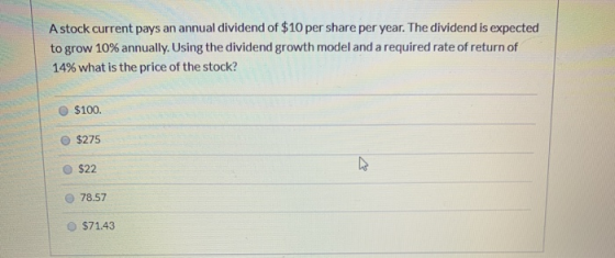 A stock current pays an annual dividend of $10 per share per year. The dividend is expected to grow 10% annually. Using the d