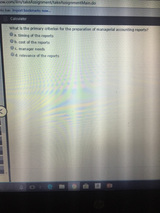 ow.com/ilrn/takeAssignment/takeAssignmentMain.do rks bar. Import bookmarks now.. Calculator What is the primary criterion for the preparation of managerial accounting reports? O a. timing of the reports O b. cost of the reports c. manager needs Od. relevance of the reports
