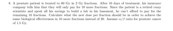 8. A prostate patient is treated to 60 Gy in 2 Gy fractions. After 10 days of treatment, his insurance company tells him that