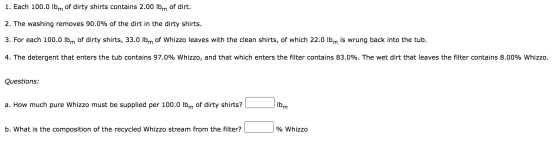 1. Each 100.0 lbm of dirty shirts contains 2.00 lbm of dirt. 2. The washing removes 90.0% of the dirt in the dirty shirts. 3.