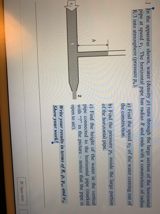 ] In the apparatus shown, water (density ρ) runs through the large section of the horizontal pipe at speed vi. The horizontal pipe has radius R and ends with a constriction of radius R/3 into atmosphere (pressure po). a) Find the speed v2 of the water coming out of the constriction. Find the pressure pi inside the large portion of the horizontal pipe. c) Find the height of the water in the vertical pipe connected to the horizontal pipe (marked open to air). Write your results in terms of R, p, Po, and v 2 with in the picture - notice that the pipe is Show your work! Open with
