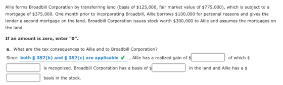 Allie forms Broadbill Corporation by transferring land (basis of $125,000, fair market value of $775,000), which is subject t