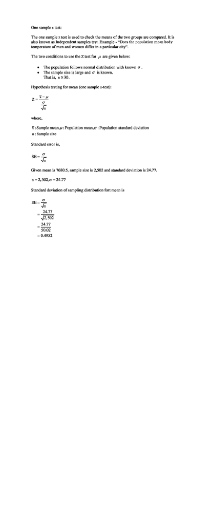 One sample r test: The one sample z test is used to check the means of the two groups are compared. It is also known as Independent samples test. Example - Does the populaticn mean body tempcrature of men and women differ in a particular city The two conditions to use the Z test for μ Me given below: The population follows normal distribution with known σ The sample size is large and σ isknown. That is, * 30. Hypochesis testing for mean (one sample s-test) where, ī ; Sample mean,μ ; Population mean.σ : Population standrel deviation n : Sample sizo Slandard eror is SH- Given moan is 76803, sample size is 2,502 and standard devition is 24,77 -2,502,ơ-24.77 Standard deviation of sampling distribution fort mean is SE- 24.77 2,502 24.77 50.02 04952