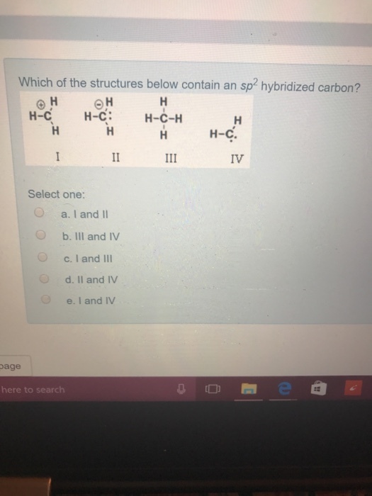 Which of the structures below contain an sp2 hybridized carbon? H-C H-C: H-C-H H-C. Select one: O a. I and II O b. IlI and IV c. I and III d. Il and IV e.I and IV age here to search