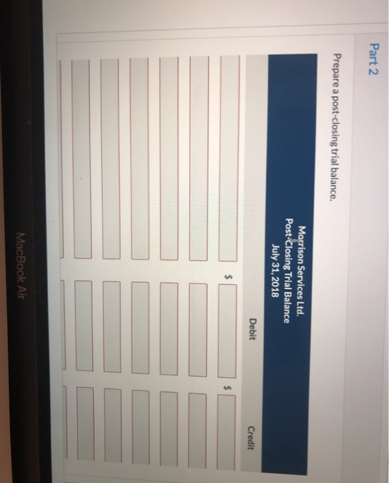 Part 2 Prepare a post-closing trial balance. Morrison Services Ltd. Post-Closing Trial Balance July 31, 2018 Debit Credit Mac