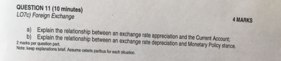 QUESTION 11 (10 minutes) LO7c) Foreign Exchange 4 MARKS a) Explain the relationship between an exchange rate appreciation and the Current Account; b) Explain the relationship between an exchange rate depreciation and Monetary Policy stance. 2 marks per question part. Note: keep explanations brief. Assume ceteris paribus for each situation.