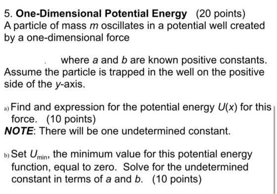5. One-Dimensional Potential Energy (20 points) A particle of mass m oscillates in a potential well created by a one-dimensional force where a and b are known positive constants. Assume the particle is trapped in the well on the positive side of the y-axis. a) Find and expression for the potential energy U(x) for this force. (10 points) NOTE: There will be one undetermined constant. b) Set Umin, the minimum value for this potential energy function, equal to zero. Solve for the undetermined constant in terms of a and b. (10 points)