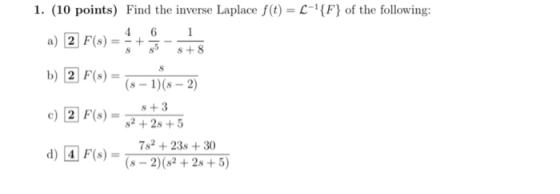 1. (10 points) Find the inverse Laplace f(t) = --{F} of the following: 4 6 1 a) 2 F(s) + S 8 +8 S b) 2 F(s) c) 2 F(8) (8 - 1