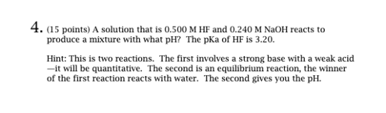 4. (15 points) A solution that is 0.500 M HF and 0.240 M NaOH reacts to produce a mixture with what pH? The pKa of HF is 3.20