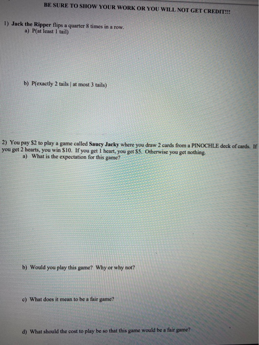 BE SURE TO SHOW YOUR WORK OR YOU WILL NOT GET CREDIT!!! 1) Jack the Ripper flips a quarter 8 times in a row. a) P(at least 1