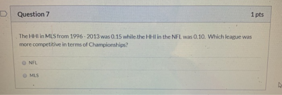 Question 7 1 pts The HH in MLS from 1996-2013 was 0.15 while the HHI in the NFL was 0.10. Which league was more competitive i