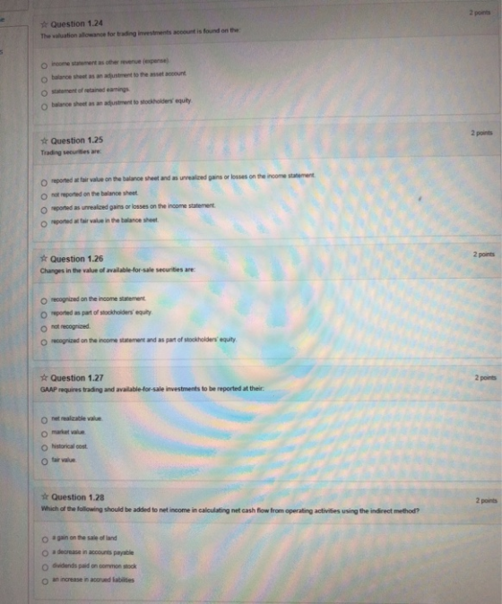 2 points Question 1.24 The valuation allowance for trading investments account is found on the o income statement as other revenve (expense) balance sheet as an adjustment to the asset account o statement of retained eamings O balance sheet as an adustment to stockholders equity 2 points Question 1.25 Trading securities are reported at fair value on the balance sheet and as unrealized gains or losses on the income statement o not reported on the balance sheet reported as unrealized gains or losses on the income statement o reported at tair value in the balance sheet. 2 points Question 1.26 Changes in the value of available-for-sale securities are: o recognized on the inoome statement o reported as part of stocikhoiders equiry o nat recogrized o recognized on the inoome stacemen and as pat of stockholders equity. ☆ Question 1.27 GAAP requires trading and available-for-sale investments to be reported at their 2 points n net realzable value o market value O istorical cost n tar value Question 1.28 Which of the following should be added to net income in calculating net cash flow from operating activities using the indirect method? 2 points o a gain on the sale of land O a deorease in accounts payable o dividends paid on oommon stock o an increase in accrued labiites