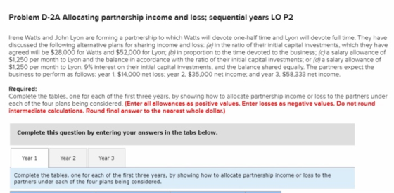 Problem D-2A Allocating partnership income and loss; sequential years LO P2 rene Watts and John Lyon are forming a partnership to which Watts will devote one-half time and Lyon will devote full time. They have discussed the following alternative plans for sharing income and loss: (a) in the ratio of their initial capital investments, which they have agreed will be $28,000 for Watts and $52,000 for Lyon; (b) in proportion to the time devoted to the business; (c)a salary allowance of $1,250 per month to Lyon and the balance in accordance with the ratio of their initial capital investments; or (d) a salary allowance of $1,250 per month to Lyon, 9% interest on their initial capital investments, and the balance shared equally. The partners expect the business to perform as follows: year 1, $14,000 net loss: year 2, $35,000 net income and year 3, $58,333 net income. Required: Complete the tables, one for each of the first three years, by showing how to allocate partnership income or loss to the partners under each of the four plans being considered. (Enter all allowances os positive values. Enter losses os negative values. Do not round intermediate colculations. Round final answer to the nearest whole dollor.) Complete this question by entering your answers in the tabs below. Year 1 Year 2 Year 3 Complete the tables, one for each of the first three years, by showing how to allocate partnership income or loss to the partners under each of the four plans being considered.
